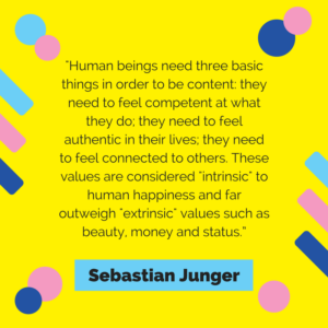 Human beings need three basic things in order to be content: they need to feel competent at what they do; they need to feel authentic in their lives; they need to feel connected to others. These values are considered "intrinsic" to human happiness and far outweigh "extrinsic values such as beauty, money and status. -Sebastian Junger