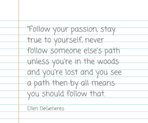 Follow your passion, stay true to yourself, never follow someone else's path unless you're in the woods and you're lost and you see a path then by all means you should follow that. - Ellen Degeneres