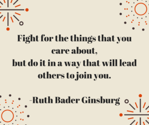 Fight for the things that you care about, but do it in a way that will lead others to join you. -Ruth Bader Ginsburg